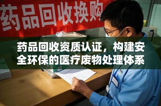 贵阳药品回收资质认证，构建安全环保的医疗废物处理体系