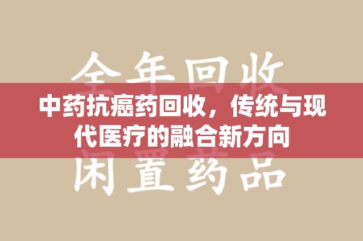 贵阳中药抗癌药回收，传统与现代医疗的融合新方向