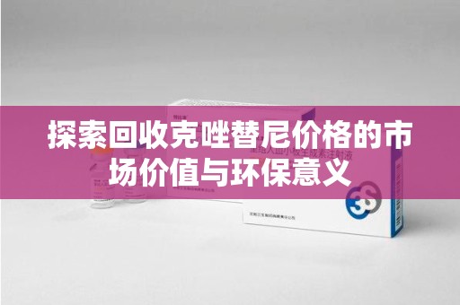 贵阳探索回收克唑替尼价格的市场价值与环保意义