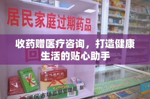 贵阳收药赠医疗咨询，打造健康生活的贴心助手