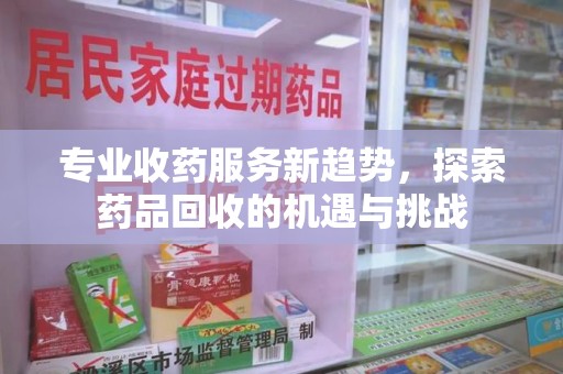 贵阳专业收药服务新趋势，探索药品回收的机遇与挑战