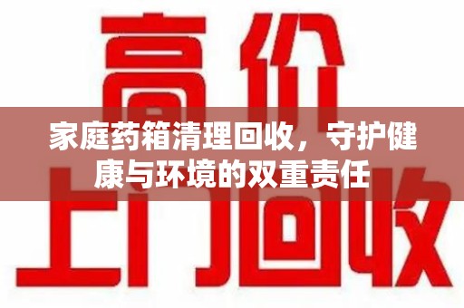 贵阳家庭药箱清理回收，守护健康与环境的双重责任