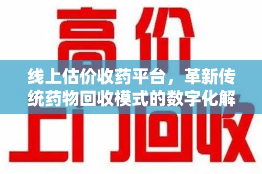 贵阳线上估价收药平台，革新传统药物回收模式的数字化解决方案