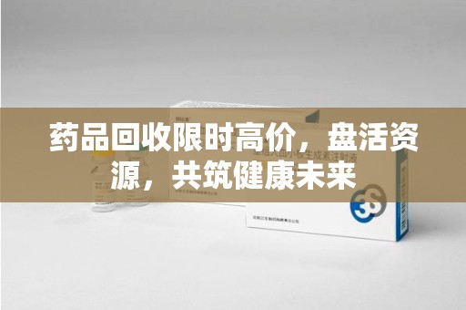 贵阳药品回收限时高价，盘活资源，共筑健康未来
