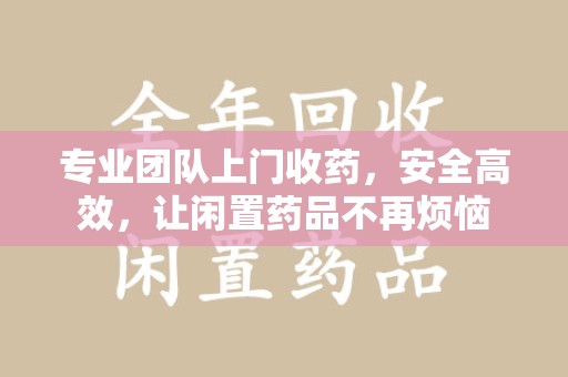贵阳专业团队上门收药，安全高效，让闲置药品不再烦恼
