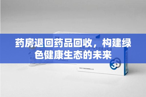 贵阳药房退回药品回收，构建绿色健康生态的未来