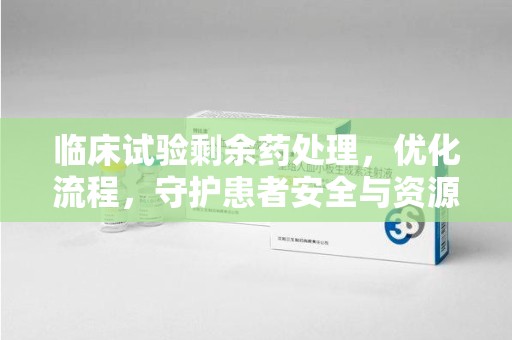 贵阳临床试验剩余药处理，优化流程，守护患者安全与资源利用