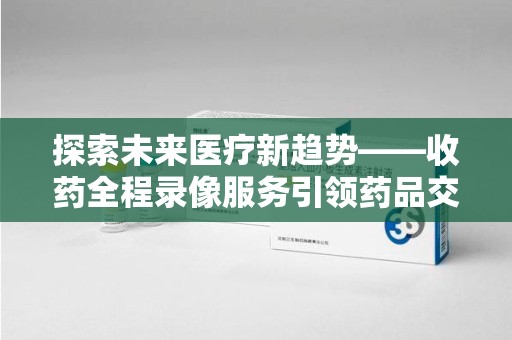 贵阳探索未来医疗新趋势——收药全程录像服务引领药品交付安全新篇章