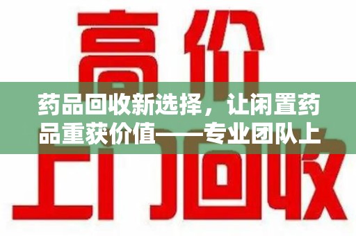 贵阳药品回收新选择，让闲置药品重获价值——专业团队上门收药服务