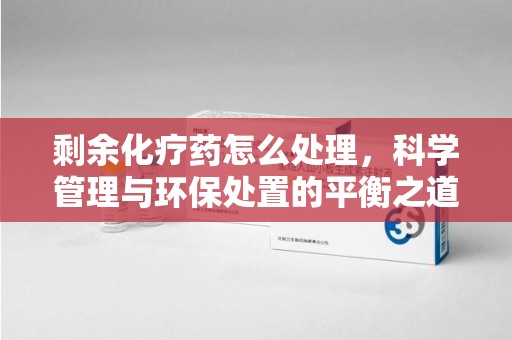 贵阳剩余化疗药怎么处理，科学管理与环保处置的平衡之道
