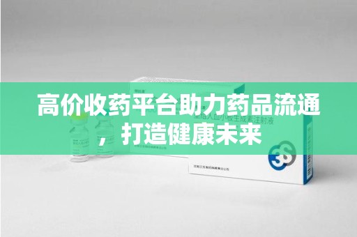 贵阳高价收药平台助力药品流通，打造健康未来