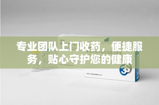 贵阳专业团队上门收药，便捷服务，贴心守护您的健康