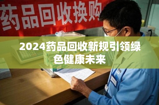 贵阳2024药品回收新规引领绿色健康未来