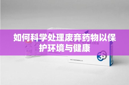 贵阳如何科学处理废弃药物以保护环境与健康