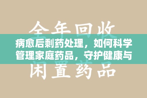 贵阳病愈后剩药处理，如何科学管理家庭药品，守护健康与环境