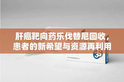 贵阳肝癌靶向药乐伐替尼回收，患者的新希望与资源再利用