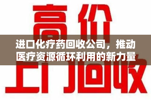 贵阳进口化疗药回收公司，推动医疗资源循环利用的新力量