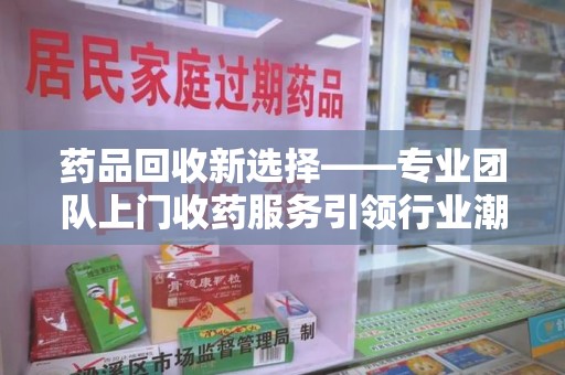 贵阳药品回收新选择——专业团队上门收药服务引领行业潮流