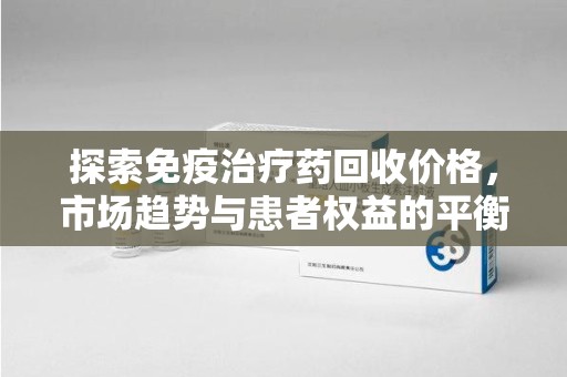 贵阳探索免疫治疗药回收价格，市场趋势与患者权益的平衡