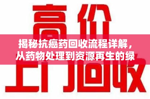贵阳揭秘抗癌药回收流程详解，从药物处理到资源再生的绿色之道