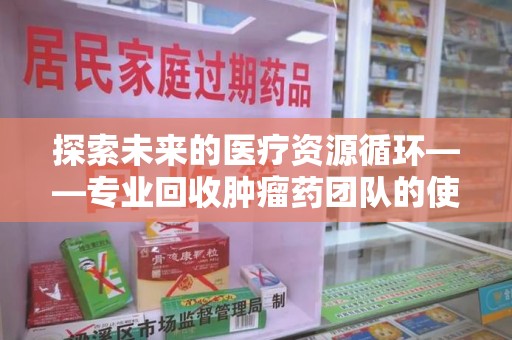 贵阳探索未来的医疗资源循环——专业回收肿瘤药团队的使命与价值
