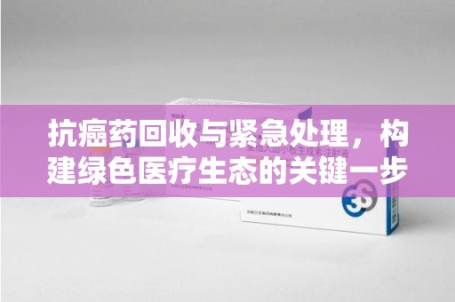 贵阳抗癌药回收与紧急处理，构建绿色医疗生态的关键一步