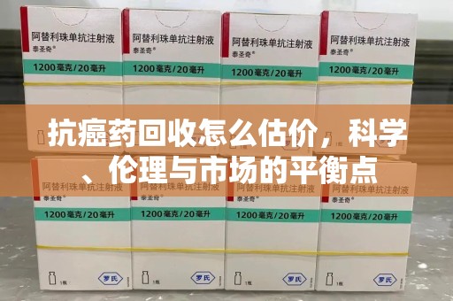 贵阳抗癌药回收怎么估价，科学、伦理与市场的平衡点