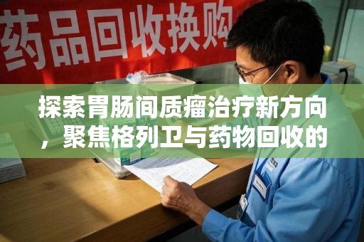 贵阳探索胃肠间质瘤治疗新方向，聚焦格列卫与药物回收的未来