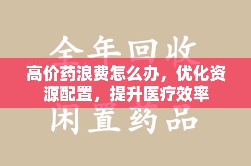 贵阳高价药浪费怎么办，优化资源配置，提升医疗效率