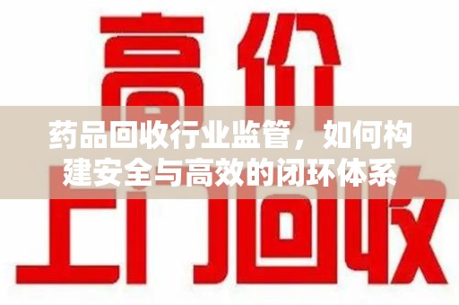 贵阳药品回收行业监管，如何构建安全与高效的闭环体系