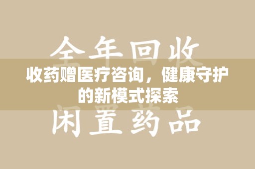 贵阳收药赠医疗咨询，健康守护的新模式探索