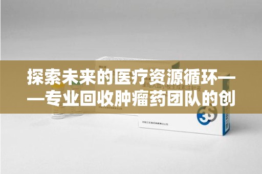 贵阳探索未来的医疗资源循环——专业回收肿瘤药团队的创新之路