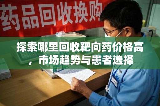 贵阳探索哪里回收靶向药价格高，市场趋势与患者选择