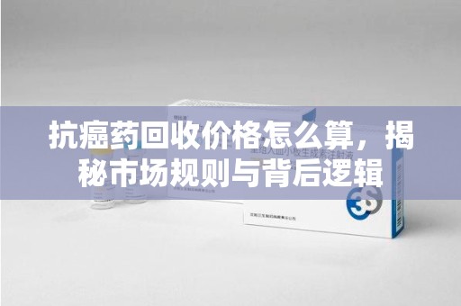 贵阳抗癌药回收价格怎么算，揭秘市场规则与背后逻辑