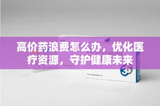 贵阳高价药浪费怎么办，优化医疗资源，守护健康未来