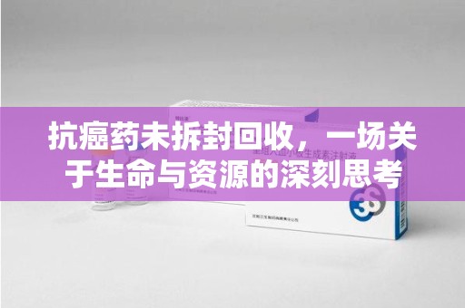 贵阳抗癌药未拆封回收，一场关于生命与资源的深刻思考