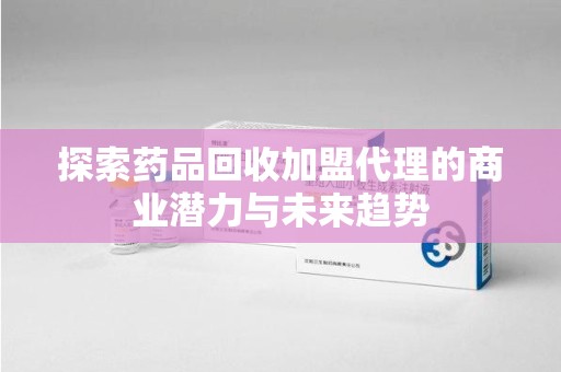 贵阳探索药品回收加盟代理的商业潜力与未来趋势