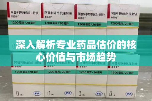 贵阳深入解析专业药品估价的核心价值与市场趋势