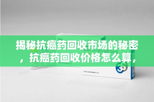 贵阳揭秘抗癌药回收市场的秘密，抗癌药回收价格怎么算，你真的了解吗？