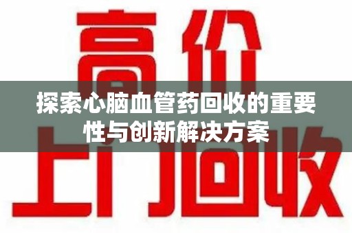 贵阳探索心脑血管药回收的重要性与创新解决方案