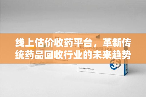 贵阳线上估价收药平台，革新传统药品回收行业的未来趋势