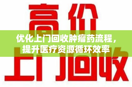 贵阳优化上门回收肿瘤药流程，提升医疗资源循环效率